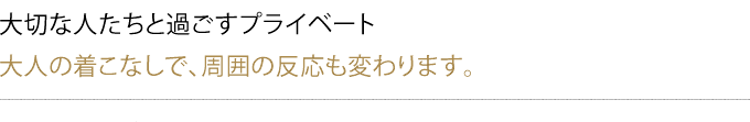 大切な人たちと過ごすプライベート
大人の着こなしで、周囲の反応も変わります